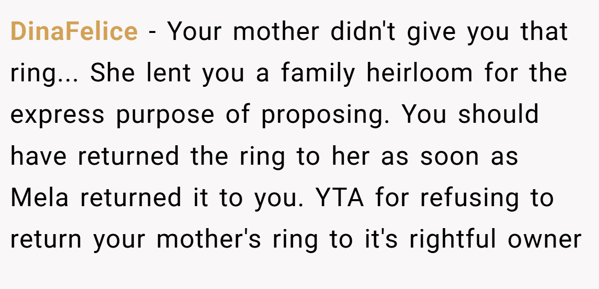 DinaFelice − Your mother didn't give you that ring... She lent you a family heirloom for the express purpose of proposing. You should have returned the ring to her as soon as Mela returned it to you. YTA for refusing to return your mother's ring to it's rightful owner