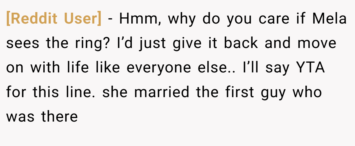 [Reddit User] − Hmm, why do you care if Mela sees the ring? I’d just give it back and move on with life like everyone else.. I’ll say YTA for this line. she married the first guy who was there
