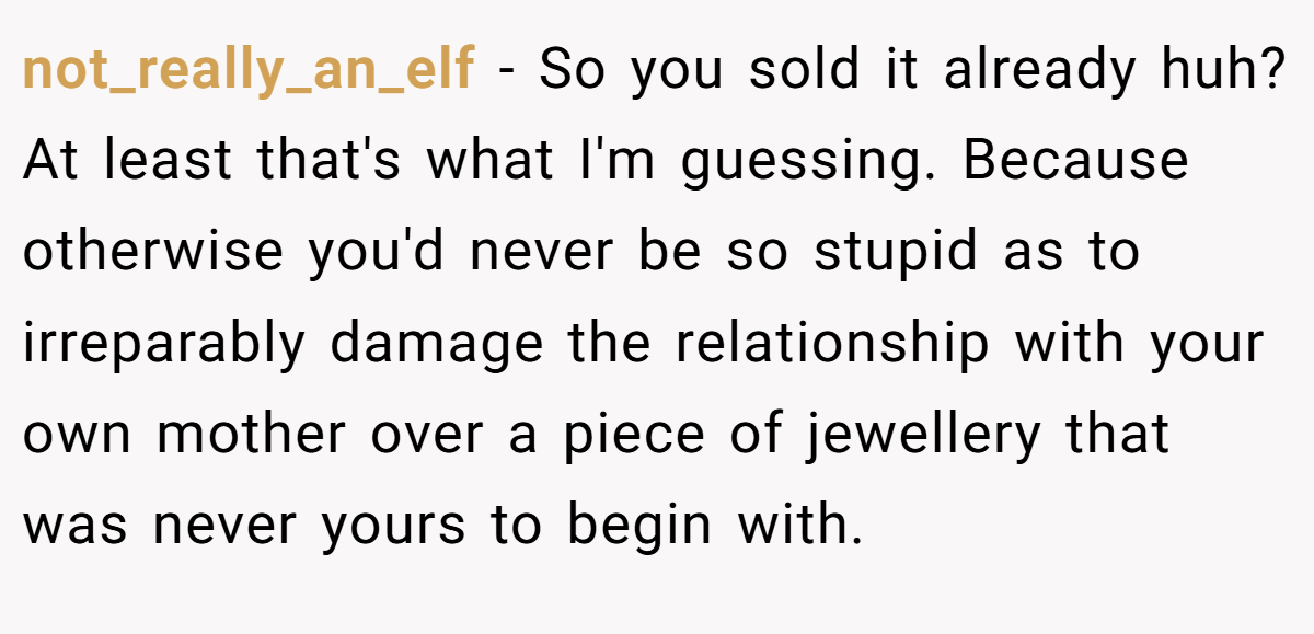 not_really_an_elf − So you sold it already huh? At least that's what I'm guessing. Because otherwise you'd never be so stupid as to irreparably damage the relationship with your own mother over a piece of jewellery that was never yours to begin with.