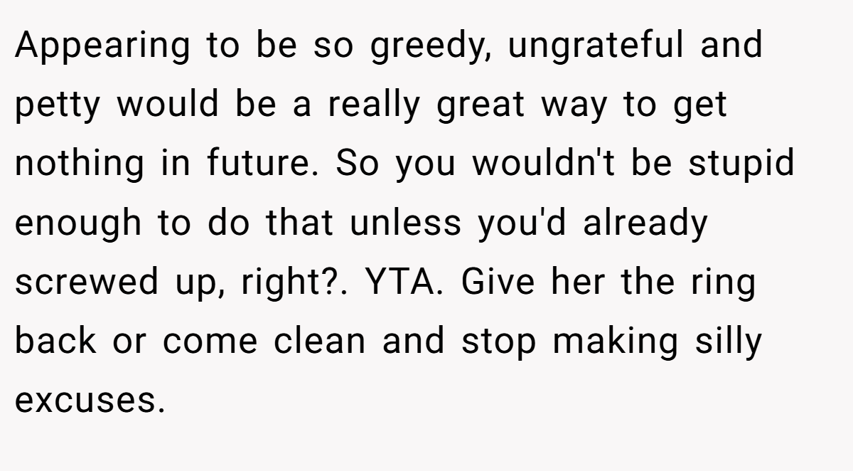 Appearing to be so greedy, ungrateful and petty would be a really great way to get nothing in future. So you wouldn't be stupid enough to do that unless you'd already screwed up, right?. YTA. Give her the ring back or come clean and stop making silly excuses.