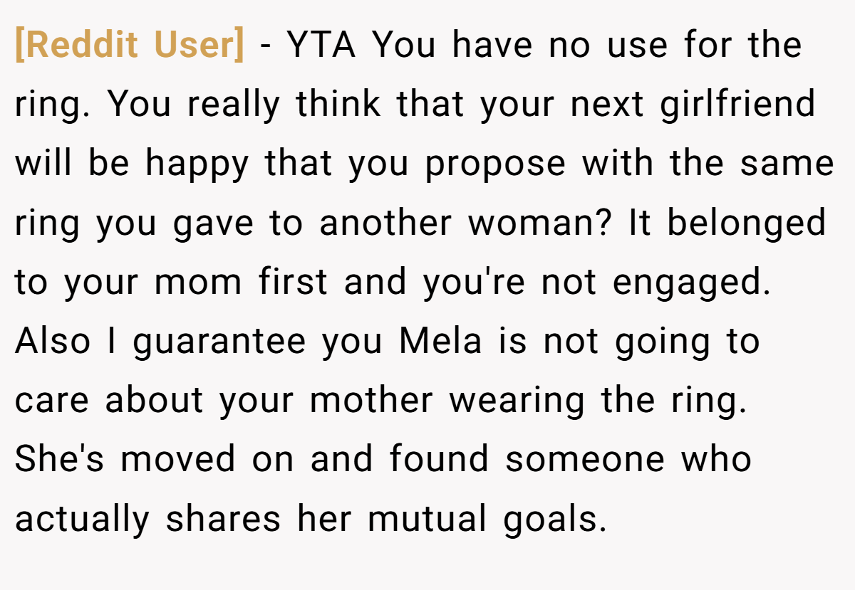 [Reddit User] − YTA You have no use for the ring. You really think that your next girlfriend will be happy that you propose with the same ring you gave to another woman? It belonged to your mom first and you're not engaged. Also I guarantee you Mela is not going to care about your mother wearing the ring. She's moved on and found someone who actually shares her mutual goals.
