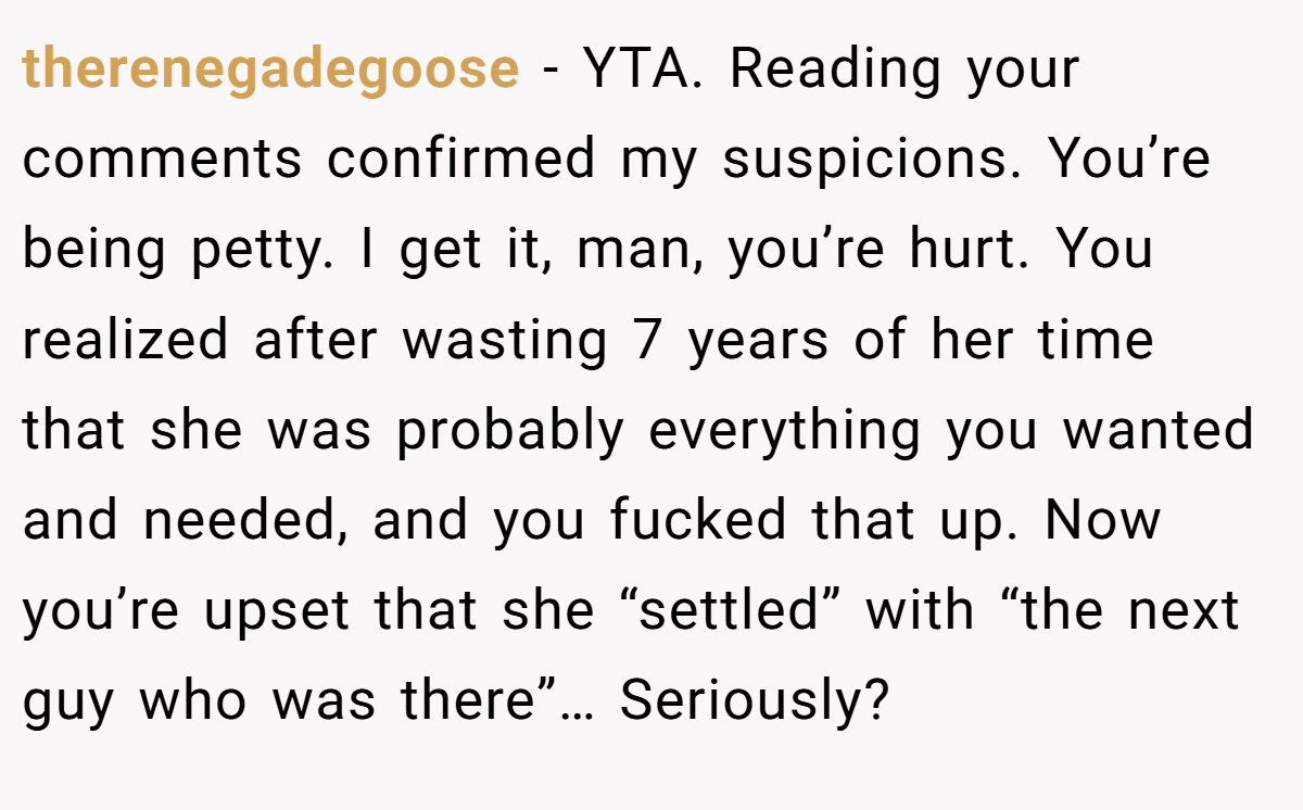 therenegadegoose − YTA. Reading your comments confirmed my suspicions. You’re being petty. I get it, man, you’re hurt. You realized after wasting 7 years of her time that she was probably everything you wanted and needed, and you fucked that up. Now you’re upset that she “settled” with “the next guy who was there”… Seriously?