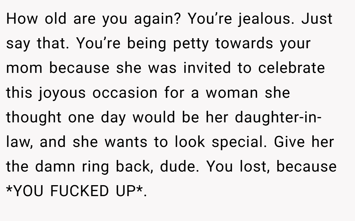 How old are you again? You’re jealous. Just say that. You’re being petty towards your mom because she was invited to celebrate this joyous occasion for a woman she thought one day would be her daughter-in-law, and she wants to look special. Give her the damn ring back, dude. You lost, because *YOU FUCKED UP*.