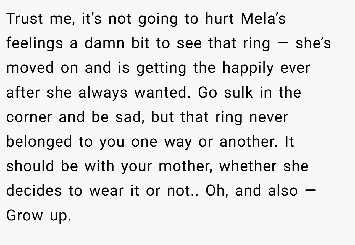Trust me, it’s not going to hurt Mela’s feelings a damn bit to see that ring — she’s moved on and is getting the happily ever after she always wanted. Go sulk in the corner and be sad, but that ring never belonged to you one way or another. It should be with your mother, whether she decides to wear it or not.. Oh, and also — Grow up.