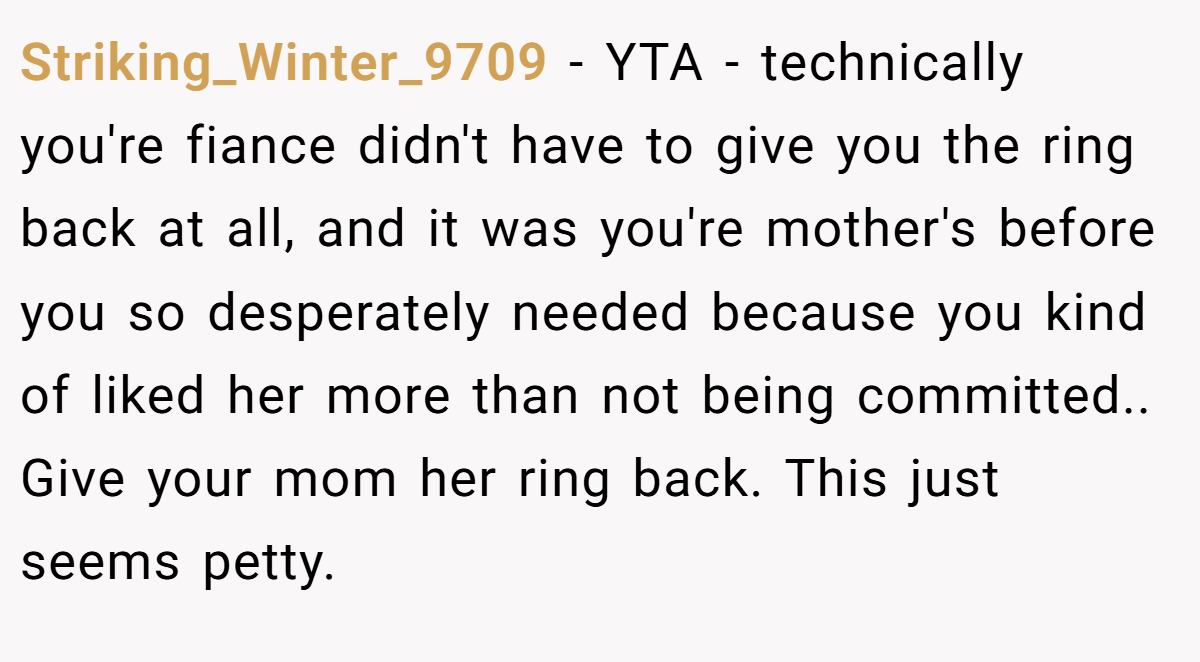 Striking_Winter_9709 − YTA - technically you're fiance didn't have to give you the ring back at all, and it was you're mother's before you so desperately needed because you kind of liked her more than not being committed.. Give your mom her ring back. This just seems petty.