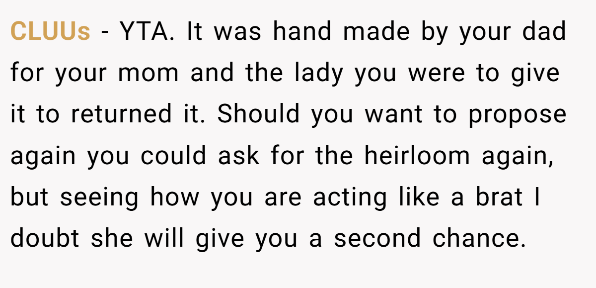 CLUUs − YTA. It was hand made by your dad for your mom and the lady you were to give it to returned it. Should you want to propose again you could ask for the heirloom again, but seeing how you are acting like a brat I doubt she will give you a second chance.