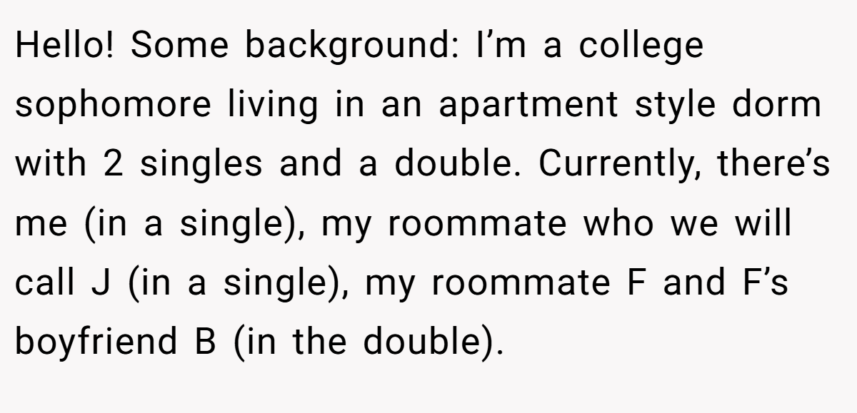 Hello! Some background: I’m a college sophomore living in an apartment style dorm with 2 singles and a double. Currently, there’s me (in a single), my roommate who we will call J (in a single), my roommate F and F’s boyfriend B (in the double).