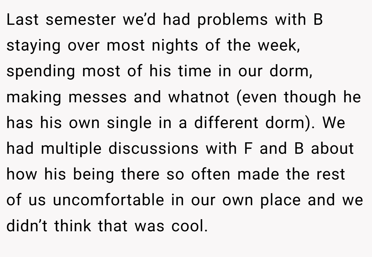 Last semester we’d had problems with B staying over most nights of the week, spending most of his time in our dorm, making messes and whatnot (even though he has his own single in a different dorm). We had multiple discussions with F and B about how his being there so often made the rest of us uncomfortable in our own place and we didn’t think that was cool.