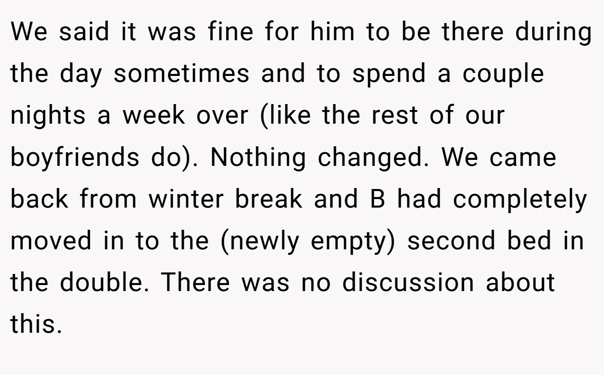 We said it was fine for him to be there during the day sometimes and to spend a couple nights a week over (like the rest of our boyfriends do). Nothing changed. We came back from winter break and B had completely moved in to the (newly empty) second bed in the double. There was no discussion about this.