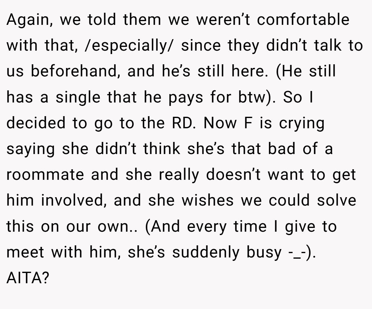 Again, we told them we weren’t comfortable with that, /especially/ since they didn’t talk to us beforehand, and he’s still here. (He still has a single that he pays for btw). So I decided to go to the RD. Now F is crying saying she didn’t think she’s that bad of a roommate and she really doesn’t want to get him involved, and she wishes we could solve this on our own.. (And every time I give to meet with him, she’s suddenly busy -_-). AITA?