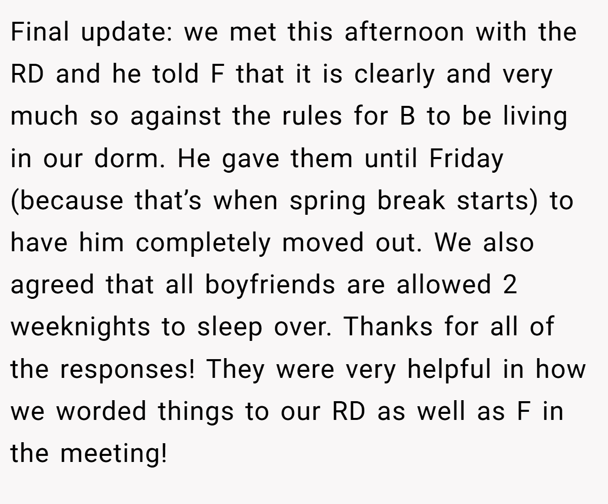 Final update: we met this afternoon with the RD and he told F that it is clearly and very much so against the rules for B to be living in our dorm. He gave them until Friday (because that’s when spring break starts) to have him completely moved out. We also agreed that all boyfriends are allowed 2 weeknights to sleep over. Thanks for all of the responses! They were very helpful in how we worded things to our RD as well as F in the meeting!