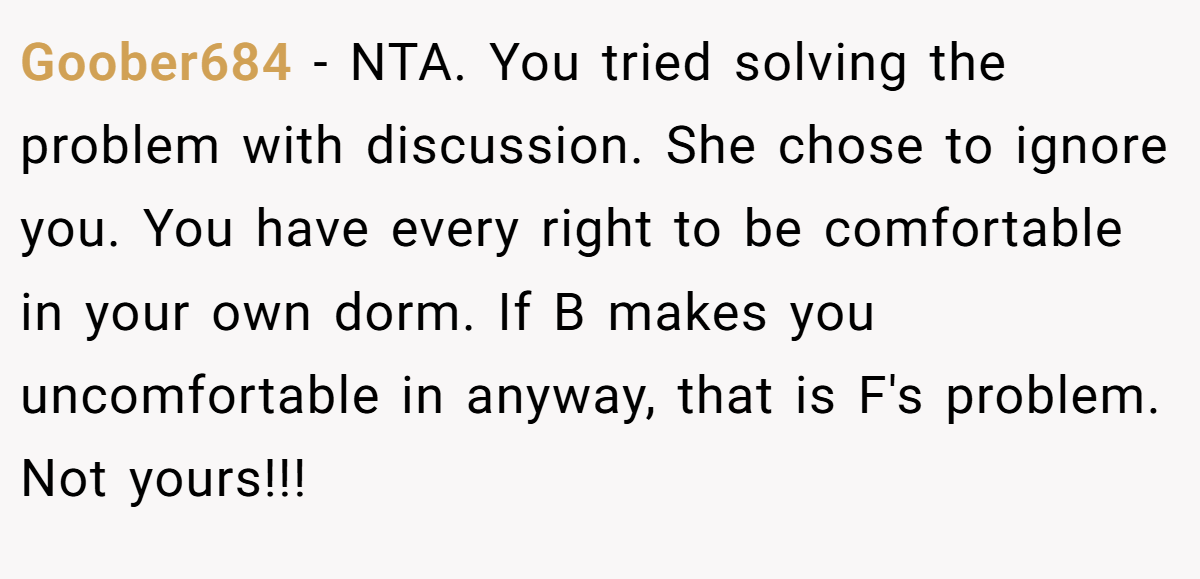 Goober684 - NTA. You tried solving the problem with discussion. She chose to ignore you. You have every right to be comfortable in your own dorm. If B makes you uncomfortable in anyway, that is F's problem. Not yours!!!