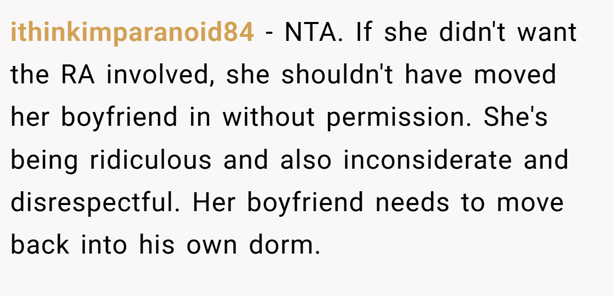 ithinkimparanoid84 - NTA. If she didn't want the RA involved, she shouldn't have moved her boyfriend in without permission. She's being ridiculous and also inconsiderate and disrespectful. Her boyfriend needs to move back into his own dorm.
