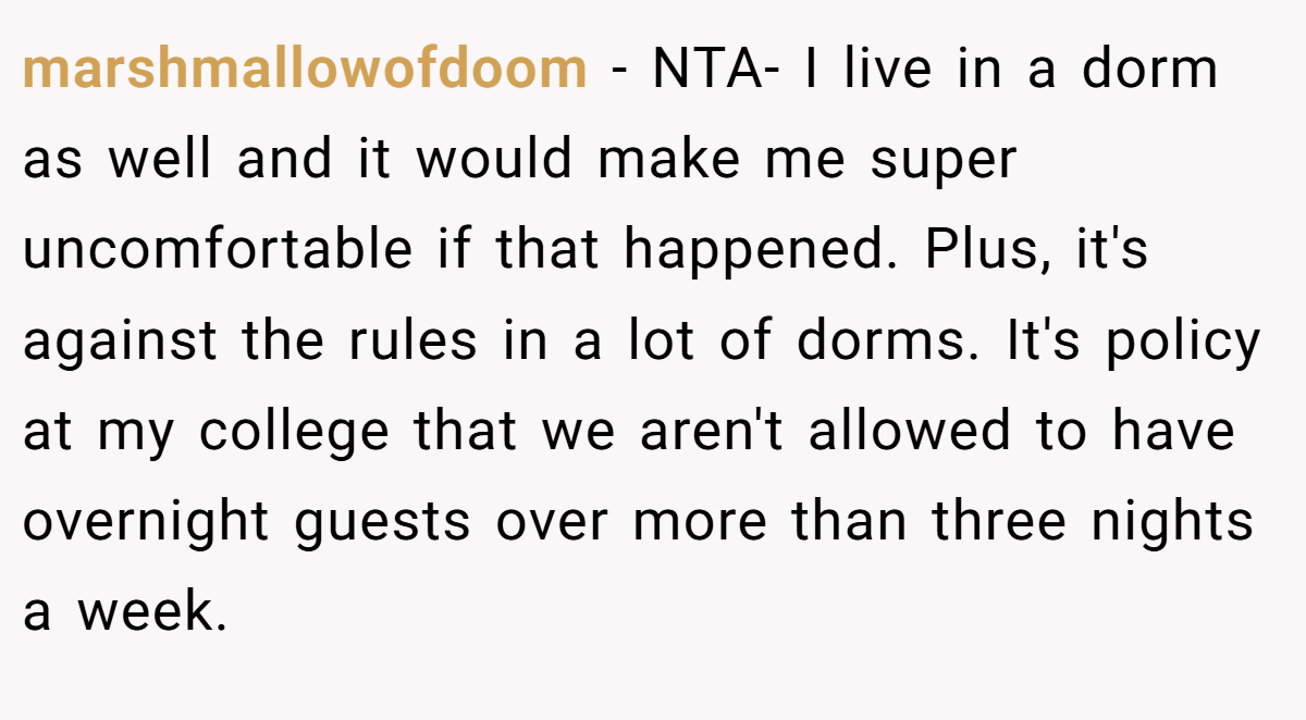 marshmallowofdoom - NTA- I live in a dorm as well and it would make me super uncomfortable if that happened. Plus, it's against the rules in a lot of dorms. It's policy at my college that we aren't allowed to have overnight guests over more than three nights a week.