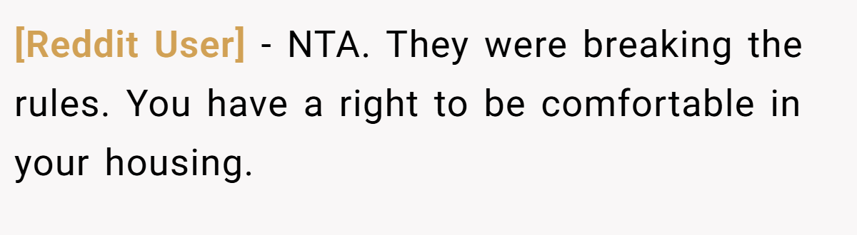[Reddit User] - NTA. They were breaking the rules. You have a right to be comfortable in your housing.
