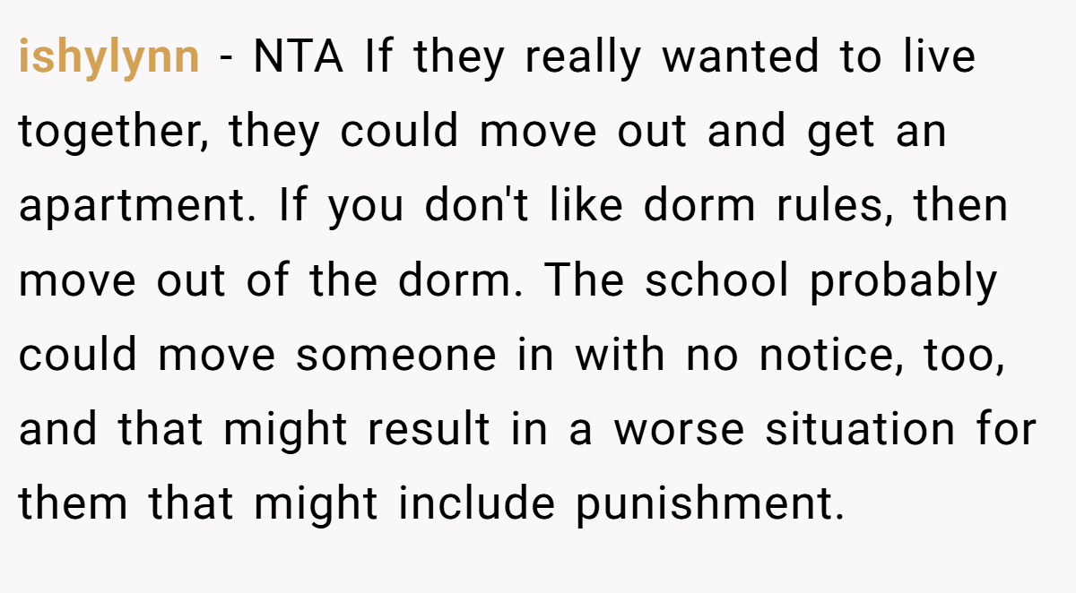 ishylynn - NTA If they really wanted to live together, they could move out and get an apartment. If you don't like dorm rules, then move out of the dorm. The school probably could move someone in with no notice, too, and that might result in a worse situation for them that might include punishment.