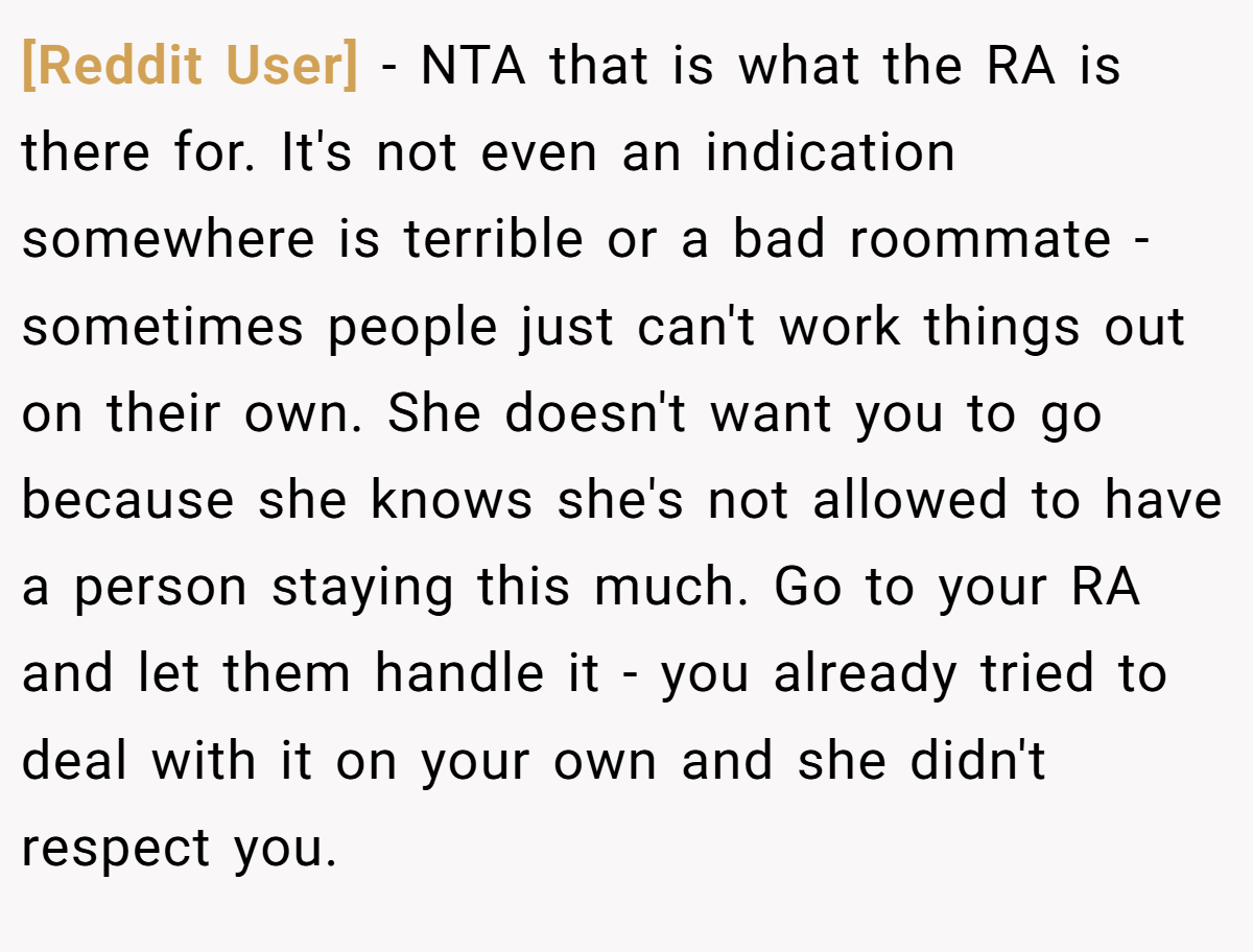 [Reddit User] - NTA that is what the RA is there for. It's not even an indication somewhere is terrible or a bad roommate - sometimes people just can't work things out on their own. She doesn't want you to go because she knows she's not allowed to have a person staying this much. Go to your RA and let them handle it - you already tried to deal with it on your own and she didn't respect you.