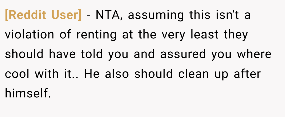[Reddit User] - NTA, assuming this isn't a violation of renting at the very least they should have told you and assured you where cool with it.. He also should clean up after himself.