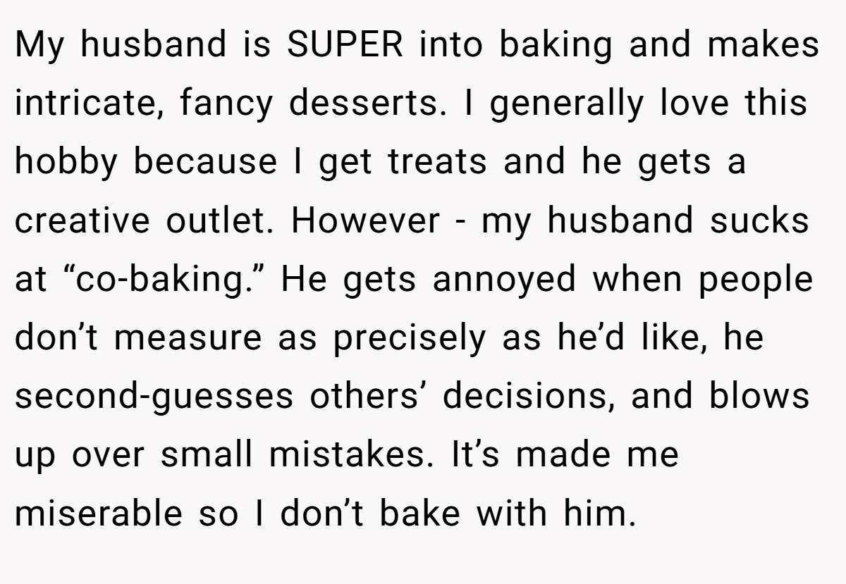 My husband is SUPER into baking and makes intricate, fancy desserts. I generally love this hobby because I get treats and he gets a creative outlet. However - my husband sucks at “co-baking.” He gets annoyed when people don’t measure as precisely as he’d like, he second-guesses others’ decisions, and blows up over small mistakes. It’s made me miserable so I don’t bake with him.