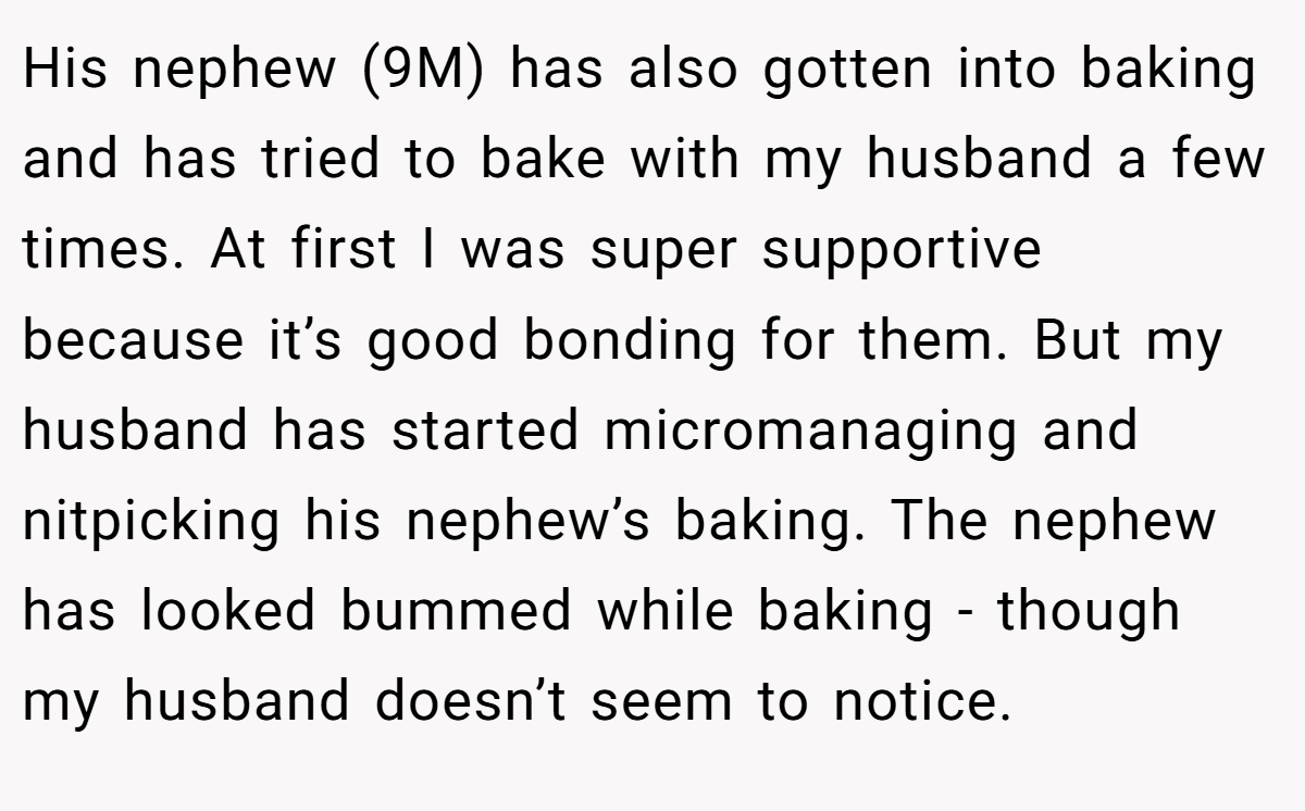 His nephew (9M) has also gotten into baking and has tried to bake with my husband a few times. At first I was super supportive because it’s good bonding for them. But my husband has started micromanaging and nitpicking his nephew’s baking. The nephew has looked bummed while baking - though my husband doesn’t seem to notice.