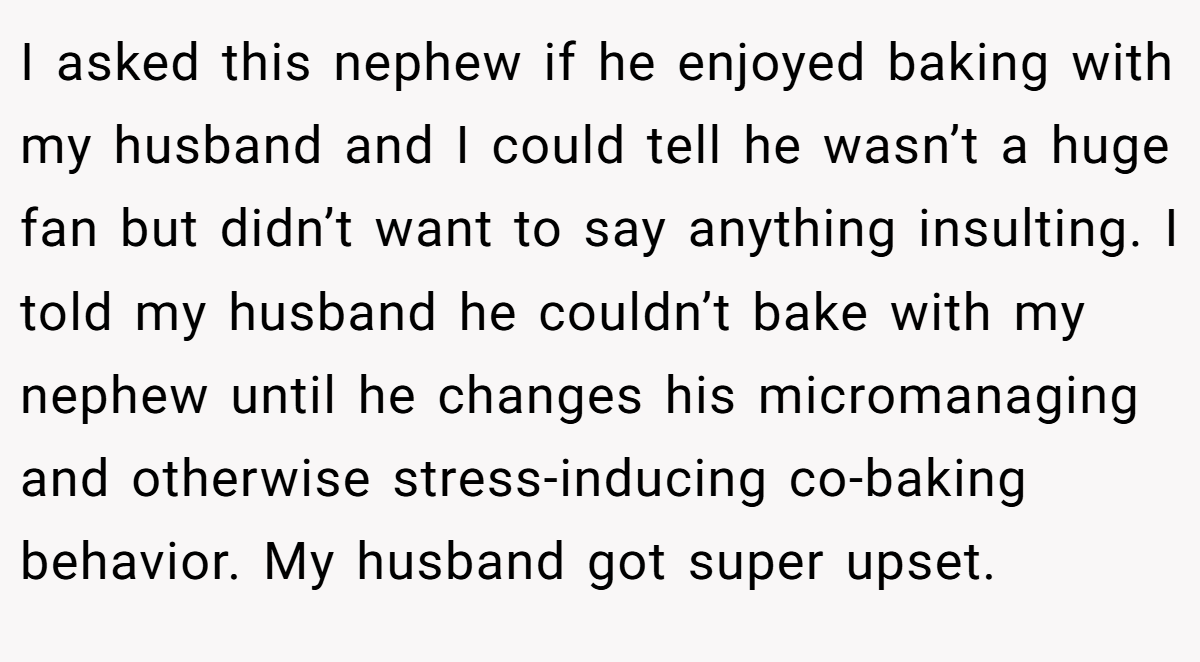 I asked this nephew if he enjoyed baking with my husband and I could tell he wasn’t a huge fan but didn’t want to say anything insulting. I told my husband he couldn’t bake with my nephew until he changes his micromanaging and otherwise stress-inducing co-baking behavior. My husband got super upset.