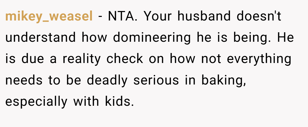 mikey_weasel - NTA. Your husband doesn't understand how domineering he is being. He is due a reality check on how not everything needs to be deadly serious in baking, especially with kids.