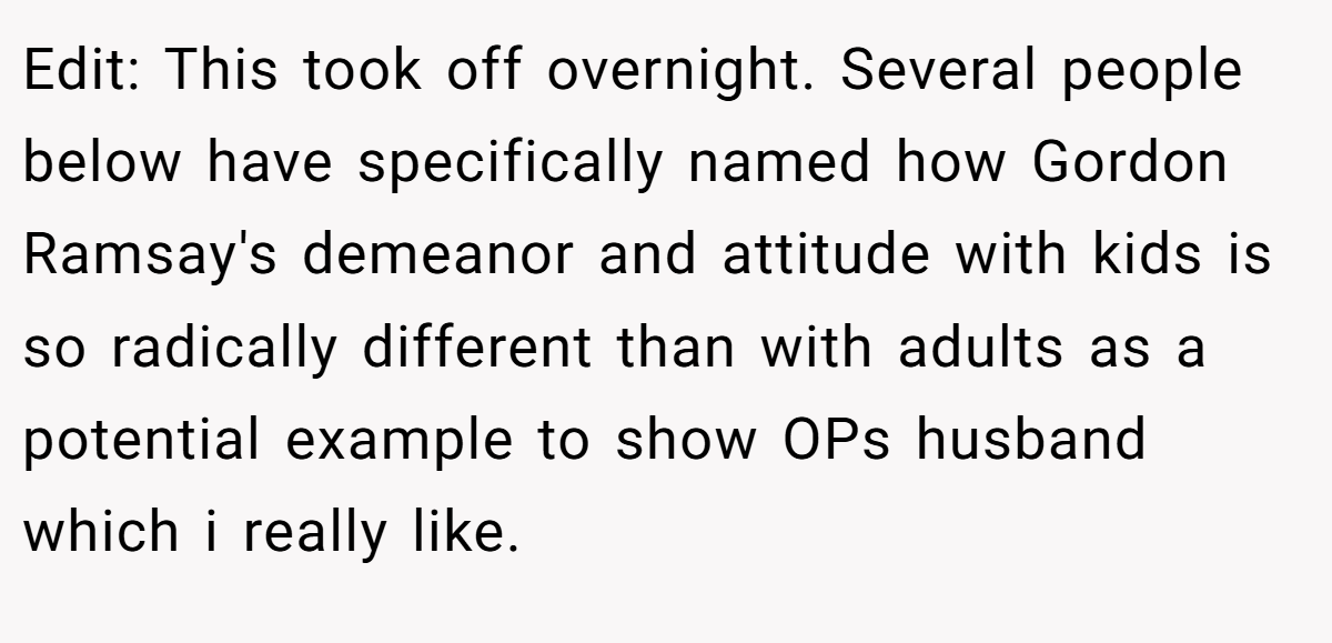 Edit: This took off overnight. Several people below have specifically named how Gordon Ramsay's demeanor and attitude with kids is so radically different than with adults as a potential example to show OPs husband which i really like.