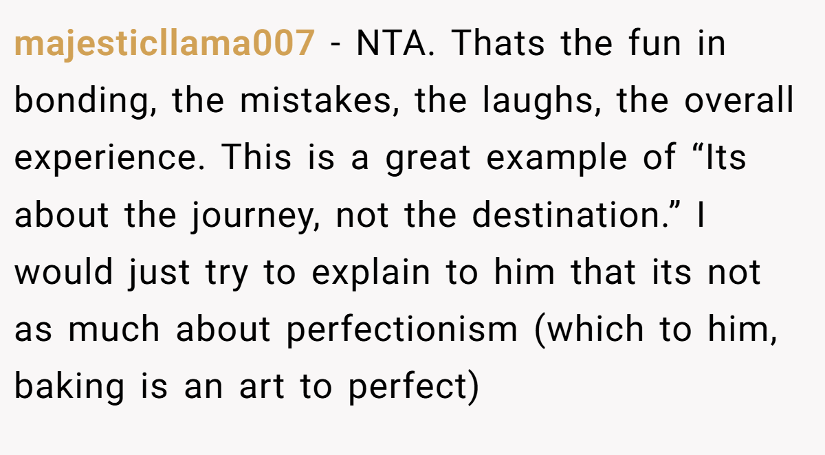majesticllama007 - NTA. Thats the fun in bonding, the mistakes, the laughs, the overall experience. This is a great example of “Its about the journey, not the destination.” I would just try to explain to him that its not as much about perfectionism (which to him, baking is an art to perfect)