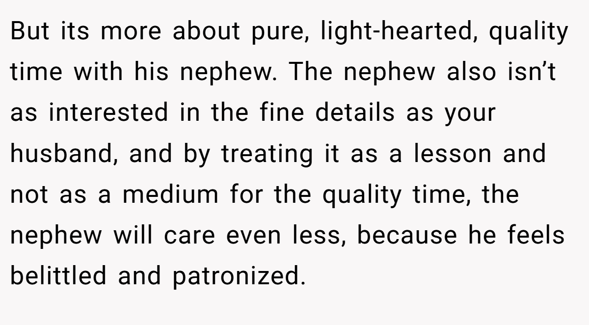 But its more about pure, light-hearted, quality time with his nephew. The nephew also isn’t as interested in the fine details as your husband, and by treating it as a lesson and not as a medium for the quality time, the nephew will care even less, because he feels belittled and patronized.