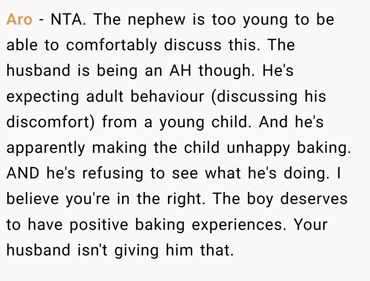 Aro - NTA. The nephew is too young to be able to comfortably discuss this. The husband is being an AH though. He's expecting adult behaviour (discussing his discomfort) from a young child. And he's apparently making the child unhappy baking. AND he's refusing to see what he's doing. I believe you're in the right. The boy deserves to have positive baking experiences. Your husband isn't giving him that.