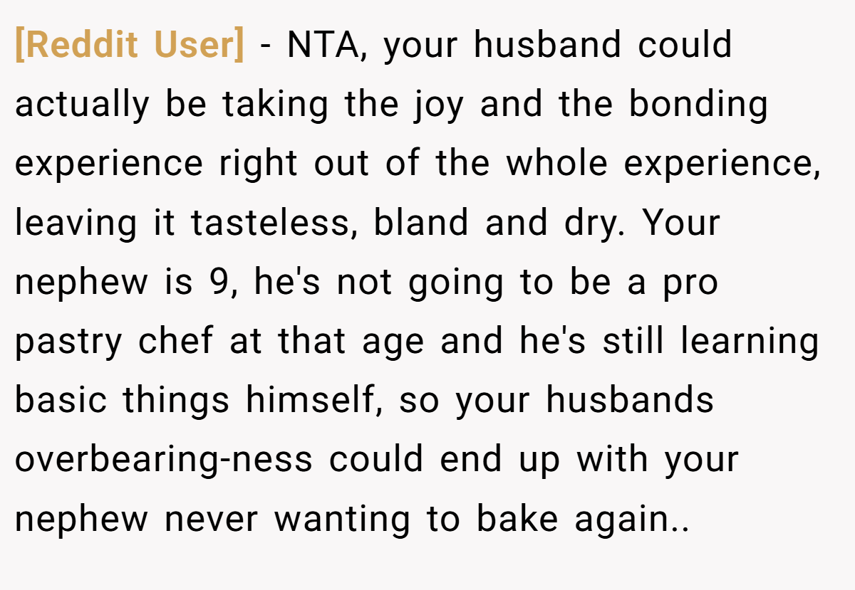 [Reddit User] - NTA, your husband could actually be taking the joy and the bonding experience right out of the whole experience, leaving it tasteless, bland and dry. Your nephew is 9, he's not going to be a pro pastry chef at that age and he's still learning basic things himself, so your husbands overbearing-ness could end up with your nephew never wanting to bake again..