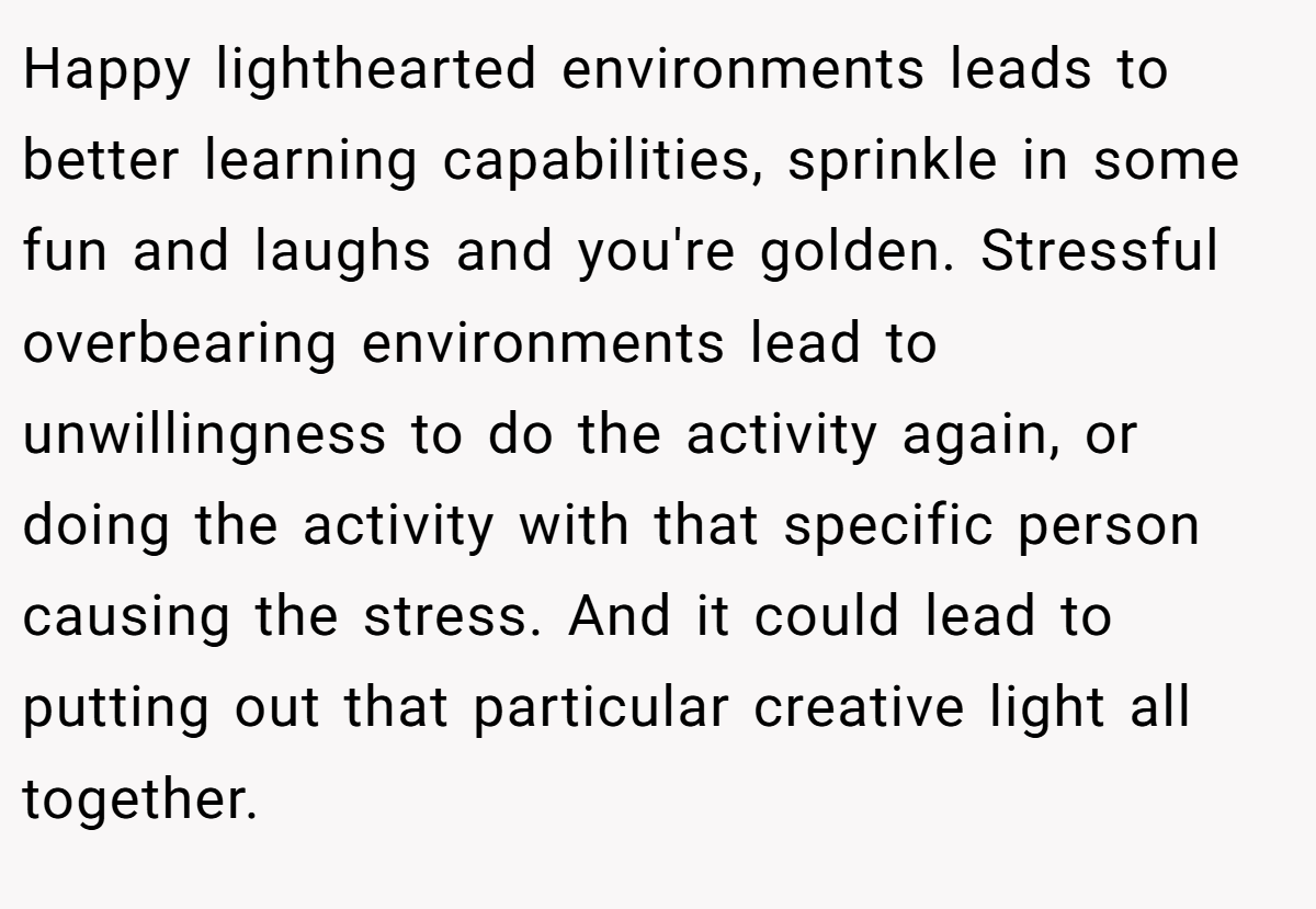Happy lighthearted environments leads to better learning capabilities, sprinkle in some fun and laughs and you're golden. Stressful overbearing environments lead to unwillingness to do the activity again, or doing the activity with that specific person causing the stress. And it could lead to putting out that particular creative light all together.