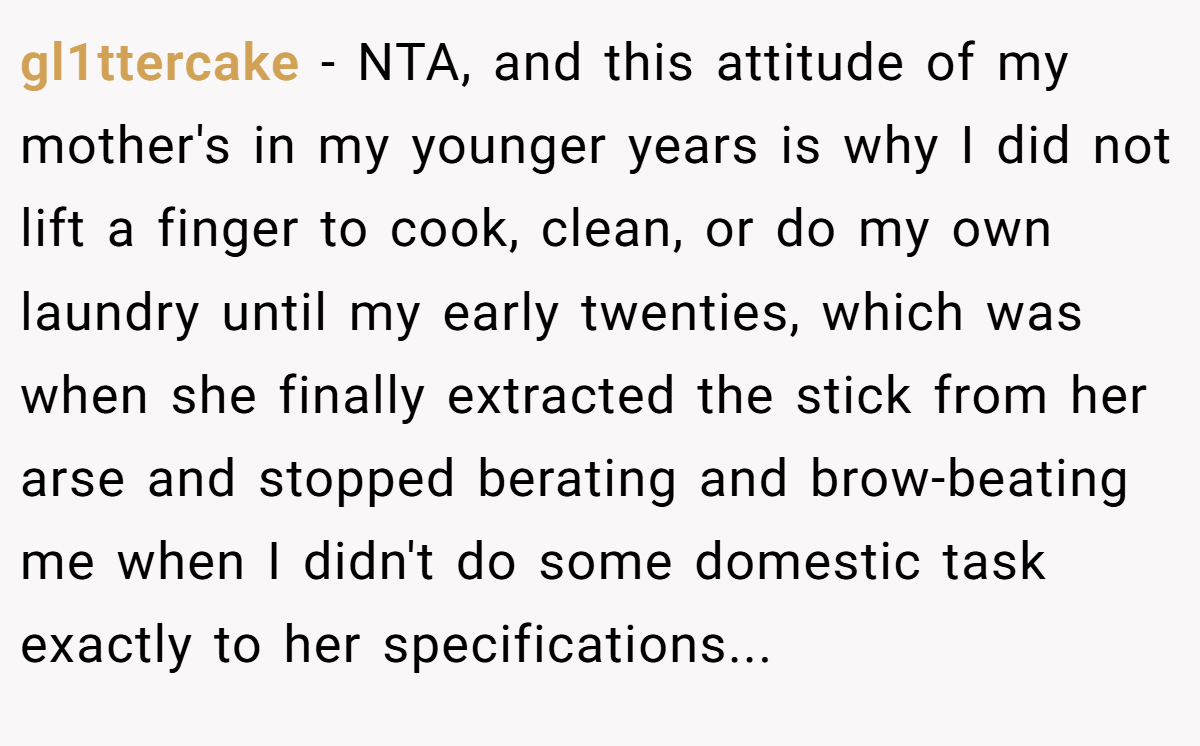 gl1ttercake - NTA, and this attitude of my mother's in my younger years is why I did not lift a finger to cook, clean, or do my own laundry until my early twenties, which was when she finally extracted the stick from her arse and stopped berating and brow-beating me when I didn't do some domestic task exactly to her specifications...