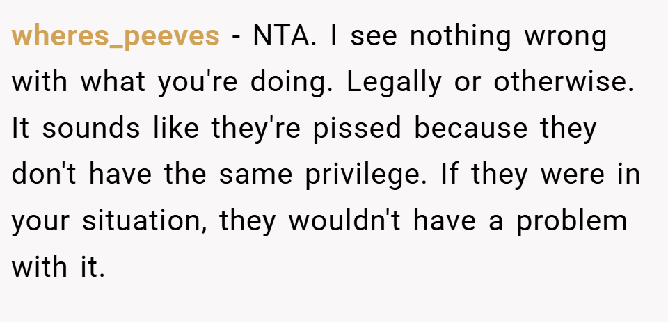 wheres_peeves − NTA. I see nothing wrong with what you're doing. Legally or otherwise. It sounds like they're pissed because they don't have the same privilege. If they were in your situation, they wouldn't have a problem with it.