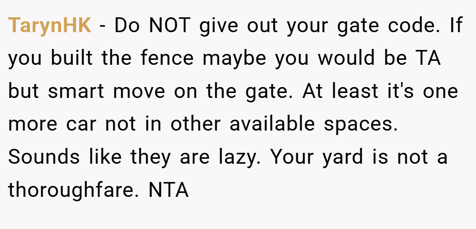 TarynHK − Do NOT give out your gate code. If you built the fence maybe you would be TA but smart move on the gate. At least it's one more car not in other available spaces. Sounds like they are lazy. Your yard is not a thoroughfare. NTA