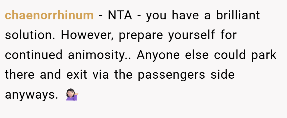 chaenorrhinum − NTA - you have a brilliant solution. However, prepare yourself for continued animosity.. Anyone else could park there and exit via the passengers side anyways. 💁🏻‍♀️