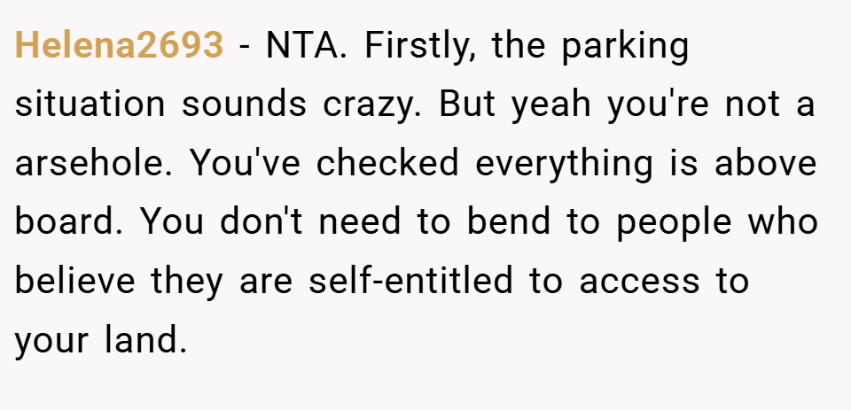 Helena2693 − NTA. Firstly, the parking situation sounds crazy. But yeah you're not a arsehole. You've checked everything is above board. You don't need to bend to people who believe they are self-entitled to access to your land.