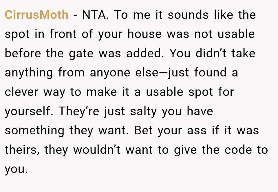 CirrusMoth − NTA. To me it sounds like the spot in front of your house was not usable before the gate was added. You didn’t take anything from anyone else—just found a clever way to make it a usable spot for yourself. They’re just salty you have something they want. Bet your ass if it was theirs, they wouldn’t want to give the code to you.
