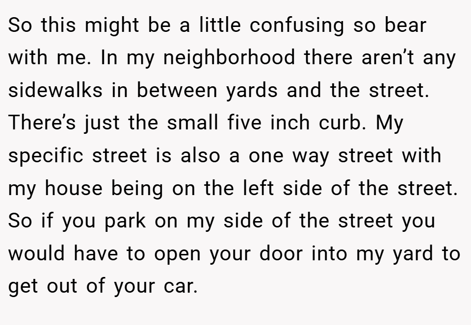 So this might be a little confusing so bear with me. In my neighborhood there aren’t any sidewalks in between yards and the street. There’s just the small five inch curb. My specific street is also a one way street with my house being on the left side of the street. So if you park on my side of the street you would have to open your door into my yard to get out of your car.