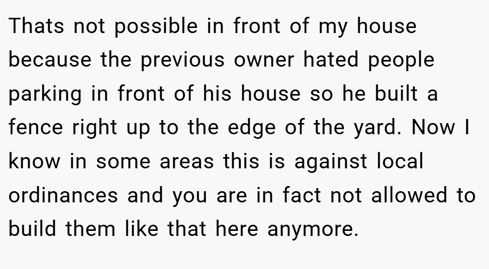 Thats not possible in front of my house because the previous owner hated people parking in front of his house so he built a fence right up to the edge of the yard. Now I know in some areas this is against local ordinances and you are in fact not allowed to build them like that here anymore.