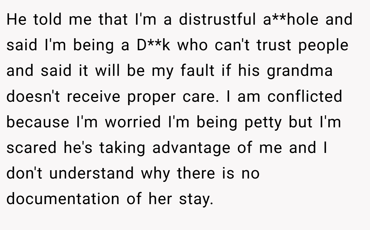 He told me that I'm a distrustful a**hole and said I'm being a D**k who can't trust people and said it will be my fault if his grandma doesn't receive proper care. I am conflicted because I'm worried I'm being petty but I'm scared he's taking advantage of me and I don't understand why there is no documentation of her stay.