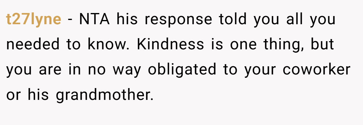 t27lyne − NTA his response told you all you needed to know. Kindness is one thing, but you are in no way obligated to your coworker or his grandmother.