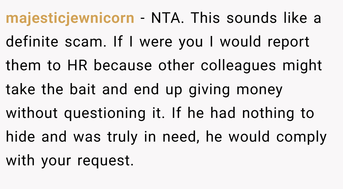 majesticjewnicorn − NTA. This sounds like a definite scam. If I were you I would report them to HR because other colleagues might take the bait and end up giving money without questioning it. If he had nothing to hide and was truly in need, he would comply with your request.