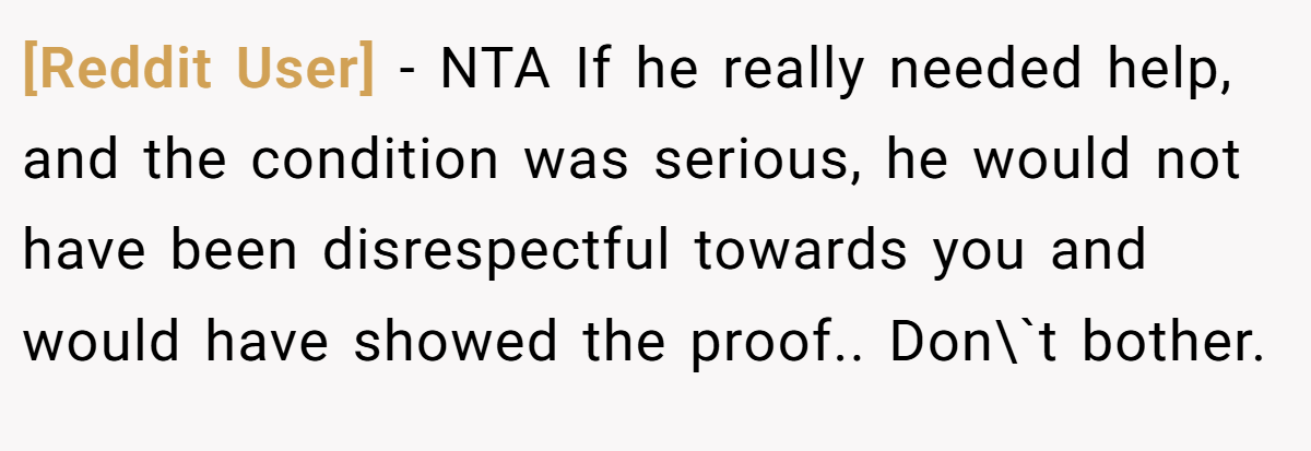 [Reddit User] − NTA If he really needed help, and the condition was serious, he would not have been disrespectful towards you and would have showed the proof.. Don\`t bother.