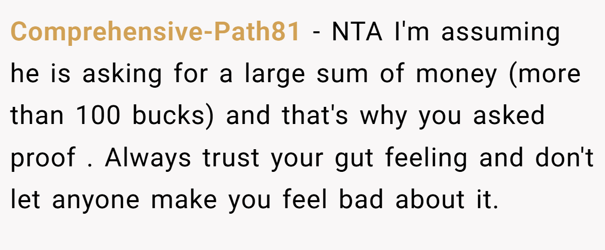 Comprehensive-Path81 − NTA I'm assuming he is asking for a large sum of money (more than 100 bucks) and that's why you asked proof . Always trust your gut feeling and don't let anyone make you feel bad about it.