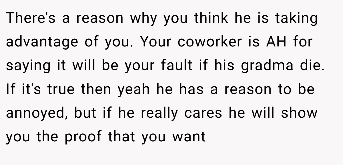 There's a reason why you think he is taking advantage of you. Your coworker is AH for saying it will be your fault if his gradma die. If it's true then yeah he has a reason to be annoyed, but if he really cares he will show you the proof that you want