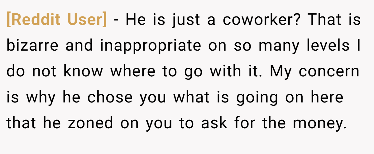 [Reddit User] − He is just a coworker? That is bizarre and inappropriate on so many levels I do not know where to go with it. My concern is why he chose you what is going on here that he zoned on you to ask for the money.