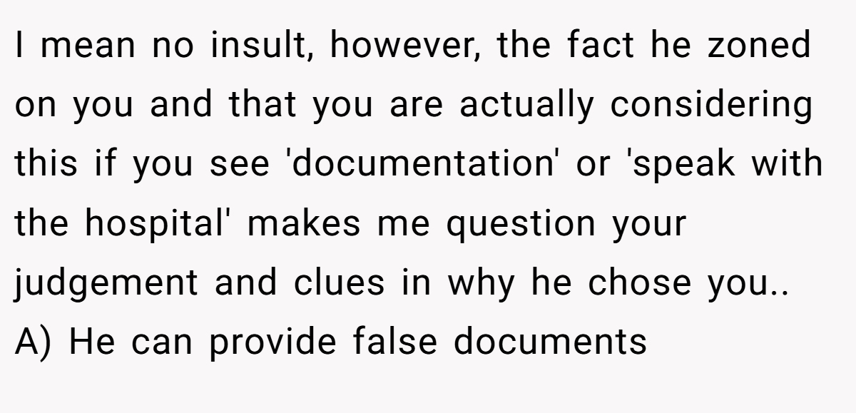 I mean no insult, however, the fact he zoned on you and that you are actually considering this if you see 'documentation' or 'speak with the hospital' makes me question your judgement and clues in why he chose you.. A) He can provide false documents
