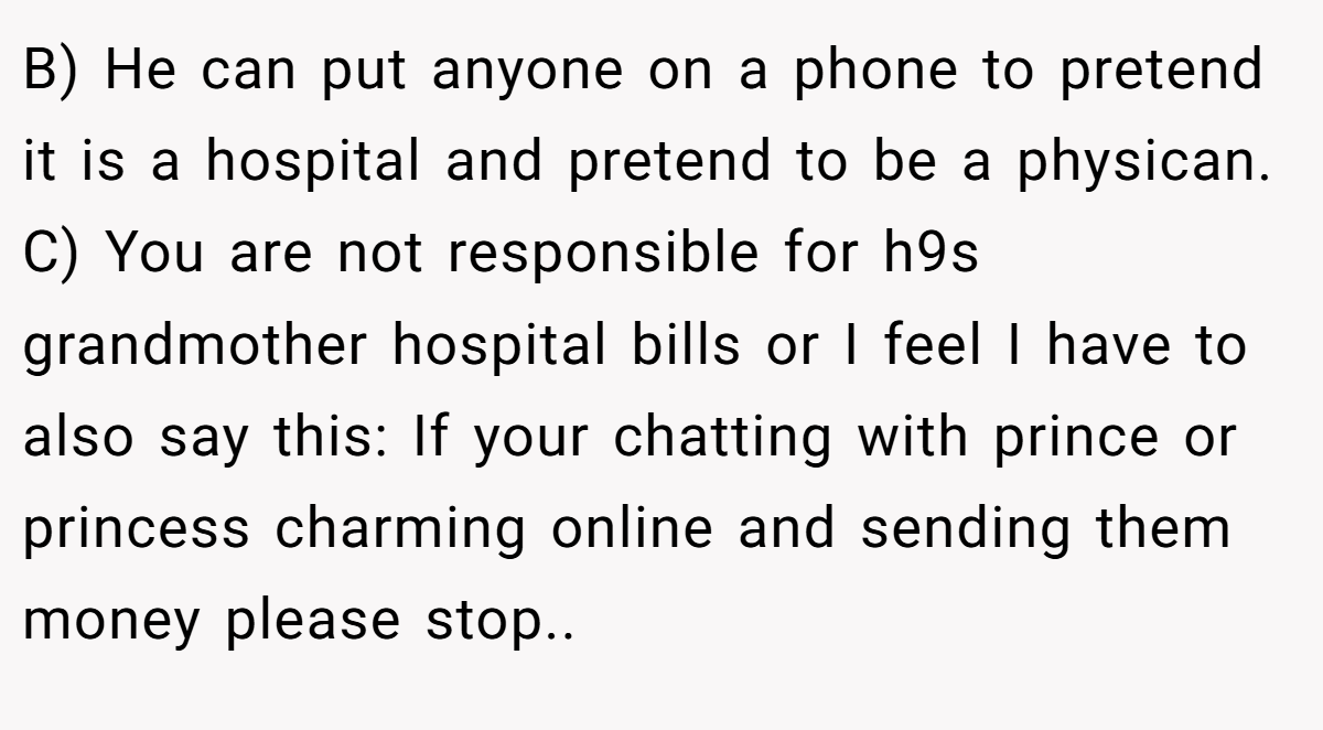 B) He can put anyone on a phone to pretend it is a hospital and pretend to be a physican. C) You are not responsible for h9s grandmother hospital bills or I feel I have to also say this: If your chatting with prince or princess charming online and sending them money please stop..