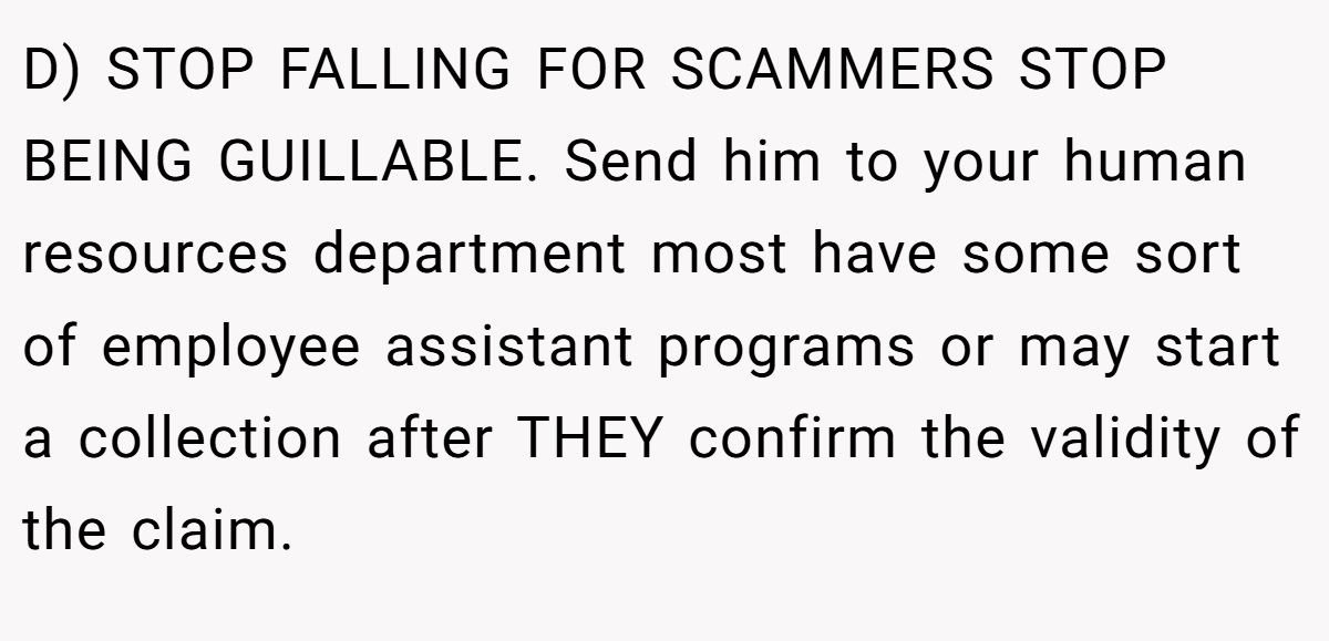 D) STOP FALLING FOR SCAMMERS STOP BEING GUILLABLE. Send him to your human resources department most have some sort of employee assistant programs or may start a collection after THEY confirm the validity of the claim.